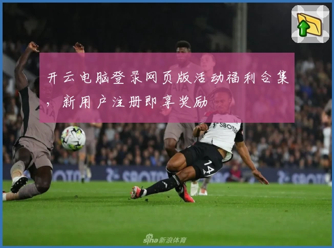 开云电脑登录网页版活动福利合集，新用户注册即享奖励