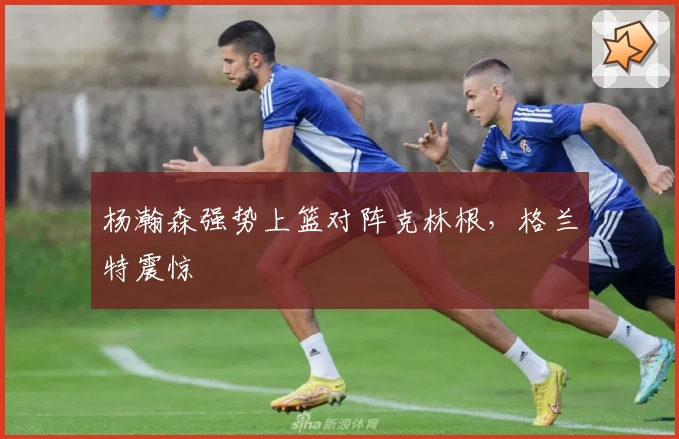 杨瀚森强势上篮对阵克林根，格兰特震惊