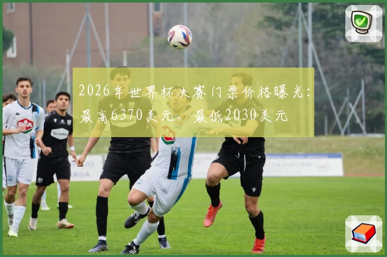 2026年世界杯决赛门票价格曝光：最高6370美元，最低2030美元