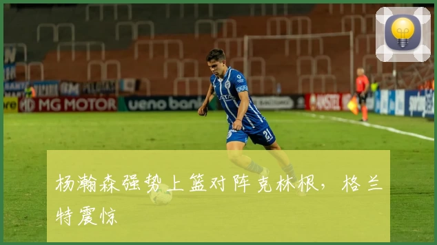 杨瀚森强势上篮对阵克林根，格兰特震惊