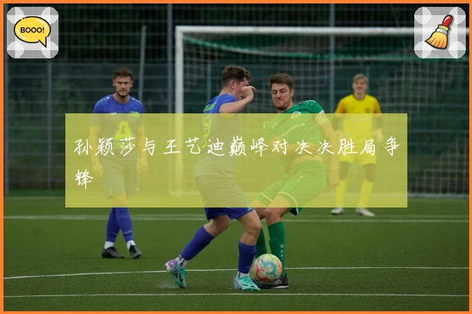 孙颖莎与王艺迪巅峰对决决胜局争锋