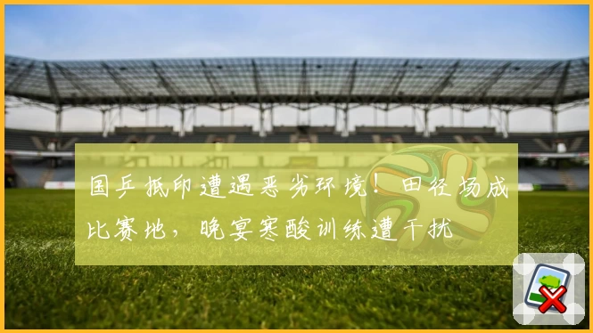 国乒抵印遭遇恶劣环境！田径场成比赛地，晚宴寒酸训练遭干扰