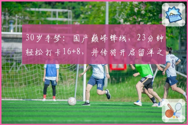 30岁李梦：国产巅峰锋线，23分钟轻松打卡16+8，并传将开启留洋之旅