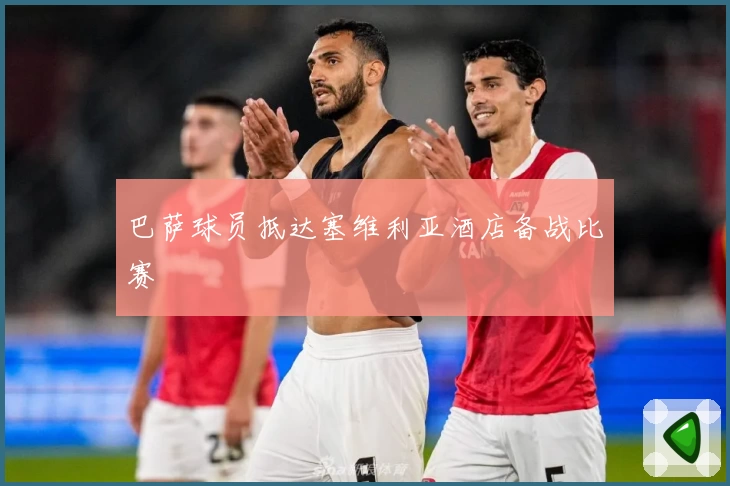 巴萨球员抵达塞维利亚酒店备战比赛