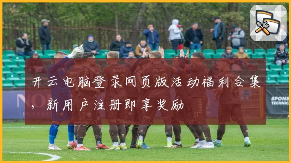 开云电脑登录网页版活动福利合集，新用户注册即享奖励