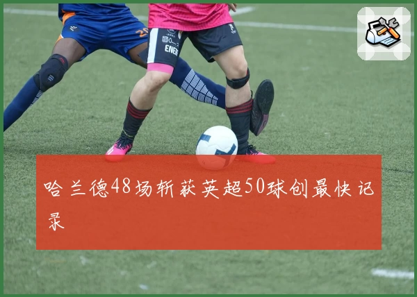 哈兰德48场斩获英超50球创最快记录