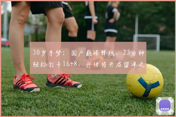 30岁李梦：国产巅峰锋线，23分钟轻松打卡16+8，并传将开启留洋之旅