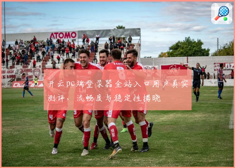 开云pc端登录器全站入口用户真实测评，流畅度与稳定性揭晓