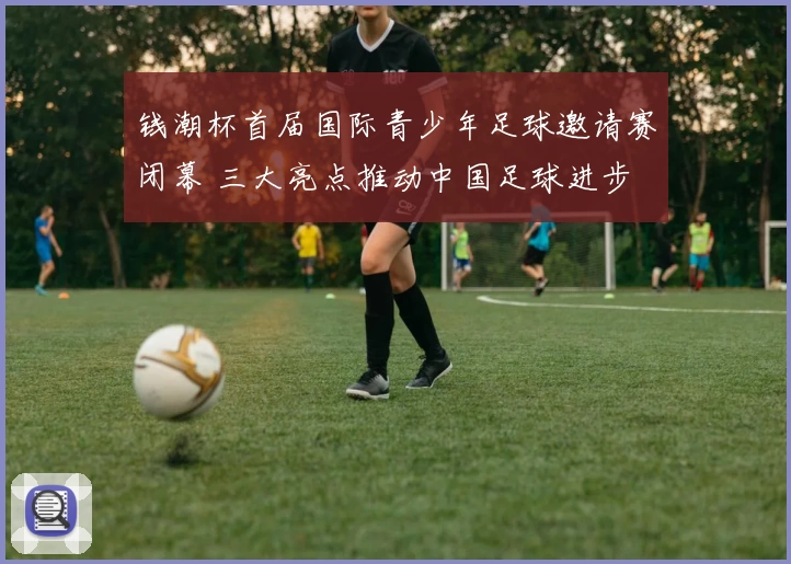 钱潮杯首届国际青少年足球邀请赛闭幕 三大亮点推动中国足球进步