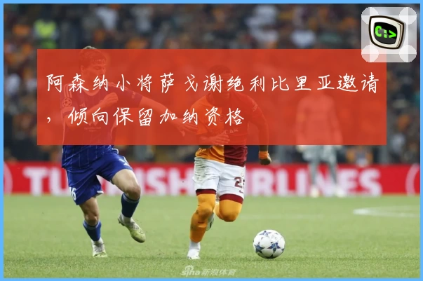 阿森纳小将萨戈谢绝利比里亚邀请，倾向保留加纳资格
