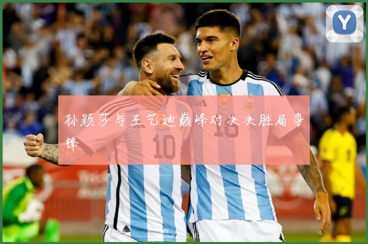 孙颖莎与王艺迪巅峰对决决胜局争锋