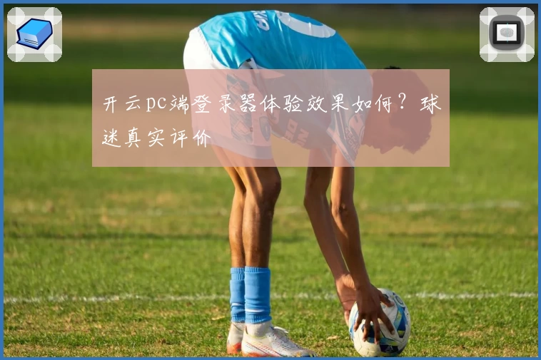 开云pc端登录器体验效果如何？球迷真实评价