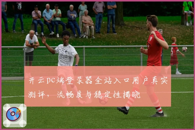 开云pc端登录器全站入口用户真实测评，流畅度与稳定性揭晓